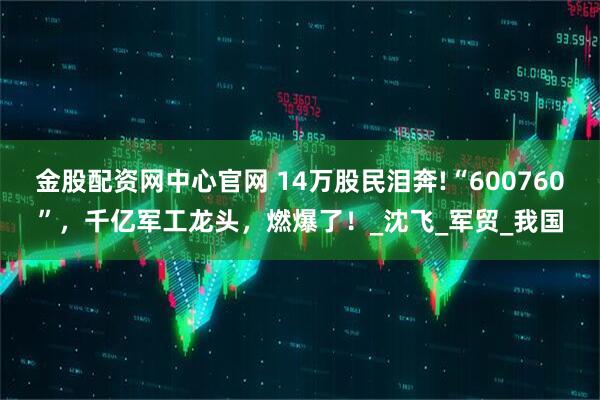 金股配资网中心官网 14万股民泪奔!“600760”，千亿军工龙头，燃爆了！_沈飞_军贸_我国