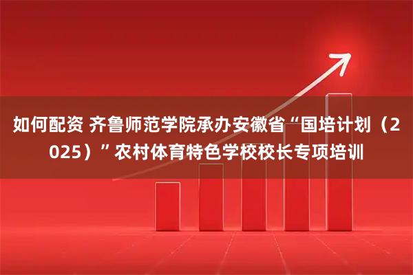 如何配资 齐鲁师范学院承办安徽省“国培计划（2025）”农村体育特色学校校长专项培训