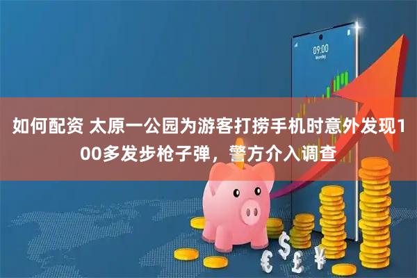 如何配资 太原一公园为游客打捞手机时意外发现100多发步枪子弹，警方介入调查