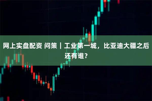 网上实盘配资 问策｜工业第一城，比亚迪大疆之后还有谁？
