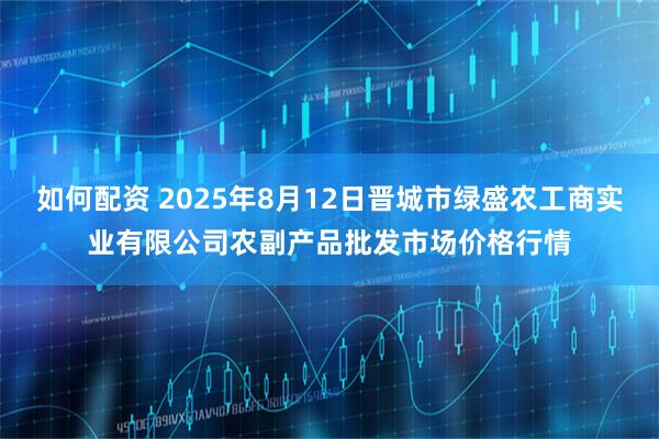 如何配资 2025年8月12日晋城市绿盛农工商实业有限公司农副产品批发市场价格行情