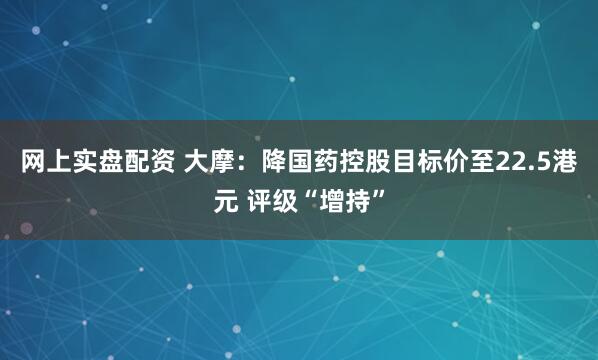 网上实盘配资 大摩：降国药控股目标价至22.5港元 评级“增持”