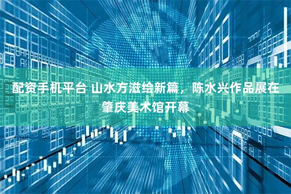 配资手机平台 山水方滋绘新篇，陈水兴作品展在肇庆美术馆开幕