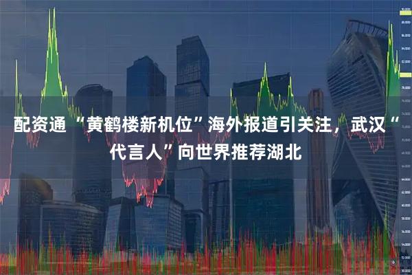 配资通 “黄鹤楼新机位”海外报道引关注，武汉“代言人”向世界推荐湖北