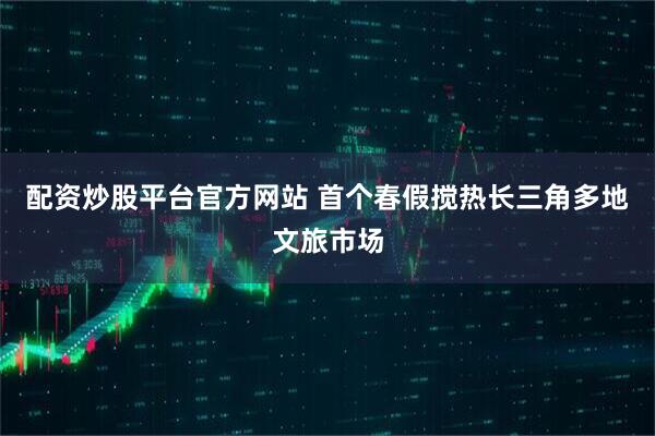 配资炒股平台官方网站 首个春假搅热长三角多地文旅市场